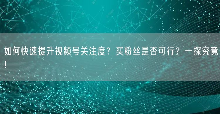 如何快速提升视频号关注度？买粉丝是否可行？一探究竟！