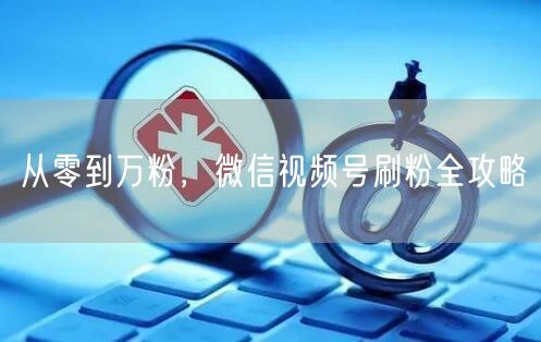 从零到万粉，微信视频号刷粉全攻略