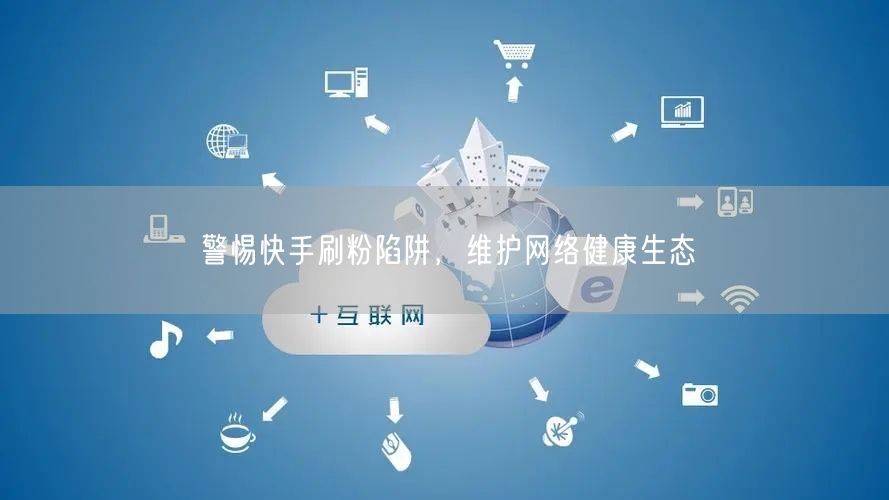 警惕快手刷粉陷阱，维护网络健康生态