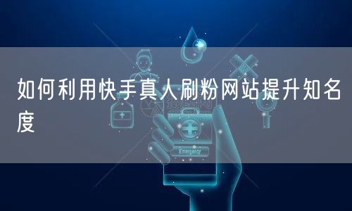 如何利用快手真人刷粉网站提升知名度