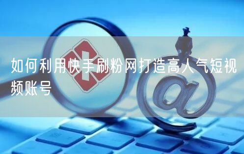 如何利用快手刷粉网打造高人气短视频账号