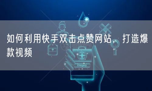 如何利用快手双击点赞网站，打造爆款视频
