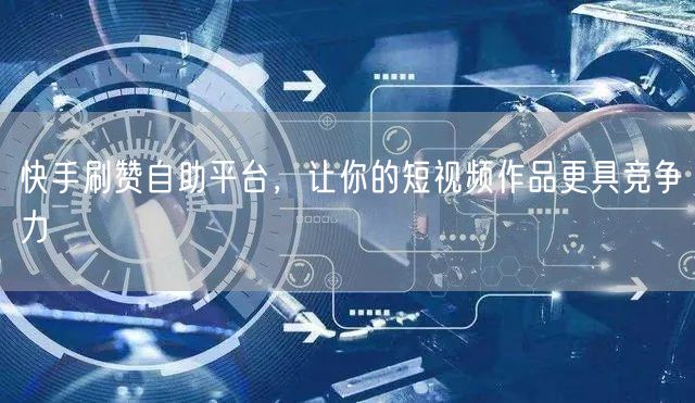 快手刷赞自助平台，让你的短视频作品更具竞争力