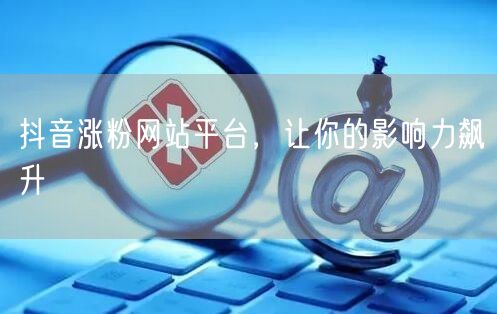 抖音涨粉网站平台，让你的影响力飙升