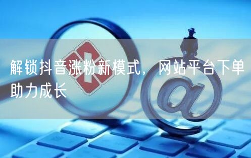 解锁抖音涨粉新模式，网站平台下单助力成长