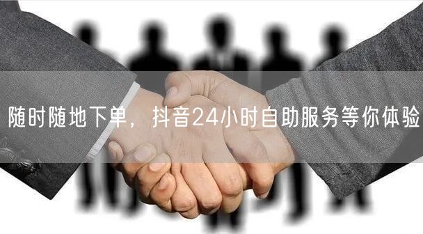 随时随地下单，抖音24小时自助服务等你体验