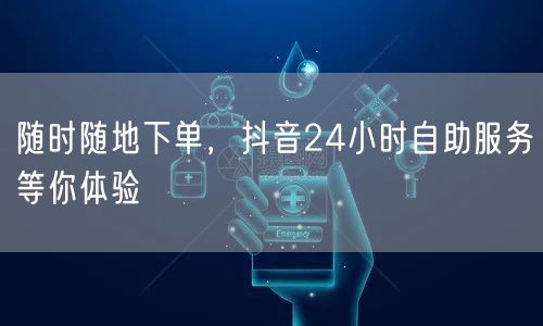 随时随地下单，抖音24小时自助服务等你体验