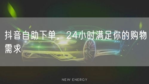 抖音自助下单，24小时满足你的购物需求