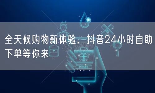 全天候购物新体验，抖音24小时自助下单等你来