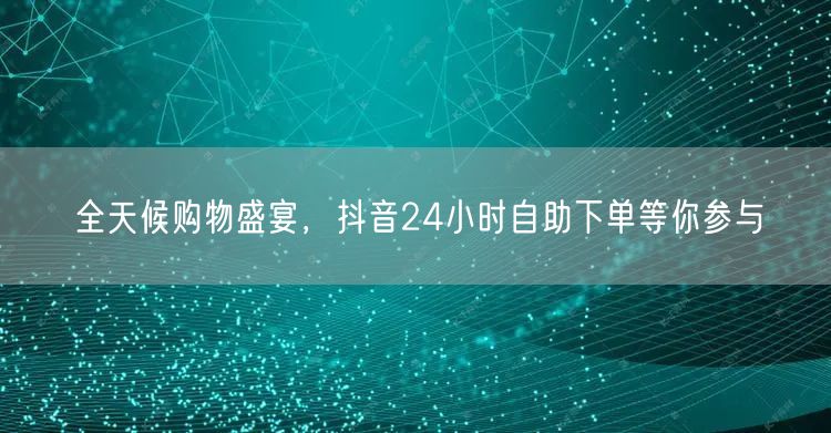 全天候购物盛宴，抖音24小时自助下单等你参与