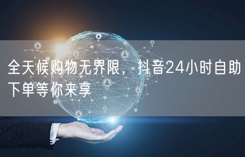 全天候购物无界限，抖音24小时自助下单等你来享