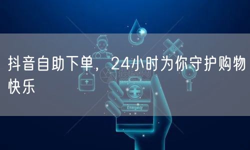 抖音自助下单，24小时为你守护购物快乐