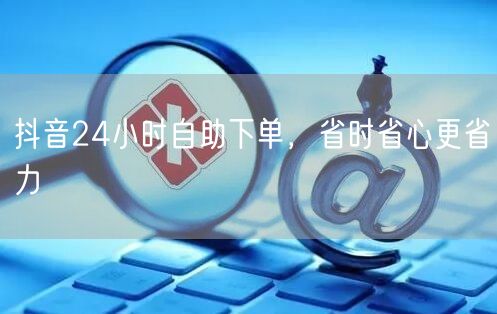 抖音24小时自助下单，省时省心更省力