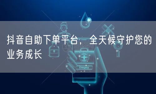 抖音自助下单平台，全天候守护您的业务成长