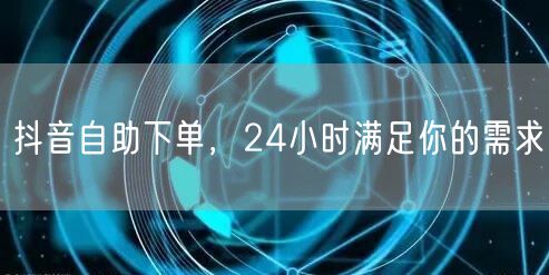抖音自助下单，24小时满足你的需求