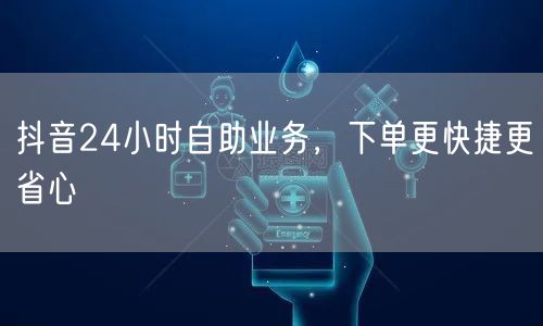 抖音24小时自助业务，下单更快捷更省心