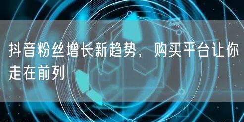 抖音粉丝增长新趋势，购买平台让你走在前列