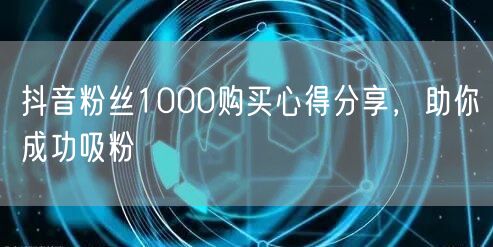 抖音粉丝1000购买心得分享，助你成功吸粉