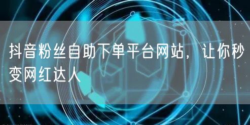 抖音粉丝自助下单平台网站，让你秒变网红达人