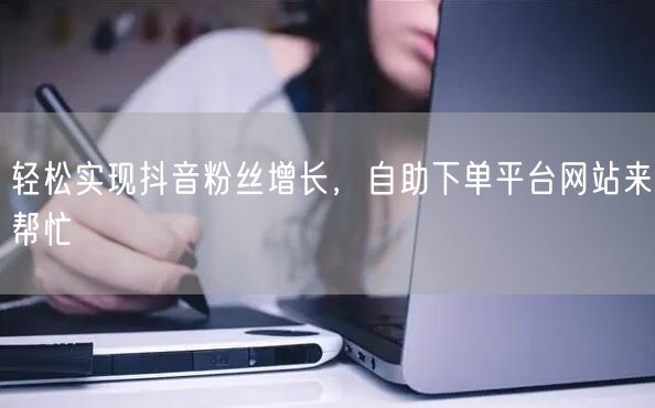 轻松实现抖音粉丝增长，自助下单平台网站来帮忙