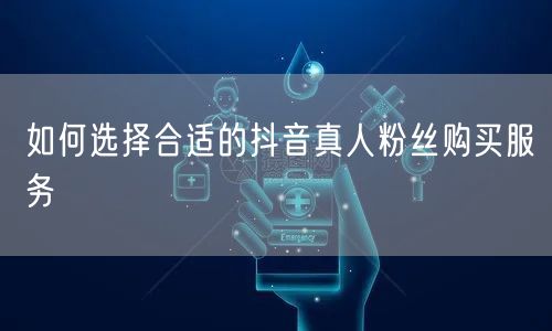 如何选择合适的抖音真人粉丝购买服务