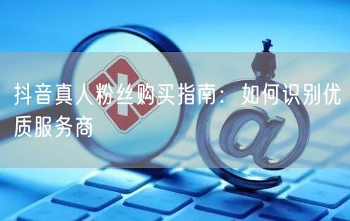 抖音真人粉丝购买指南：如何识别优质服务商