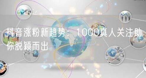 抖音涨粉新趋势：1000真人关注助你脱颖而出