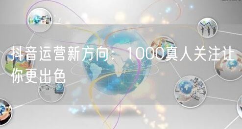 抖音运营新方向：1000真人关注让你更出色