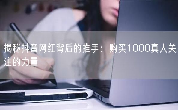 揭秘抖音网红背后的推手：购买1000真人关注的力量