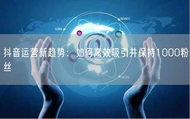 抖音运营新趋势：如何高效吸引并保持1000粉丝