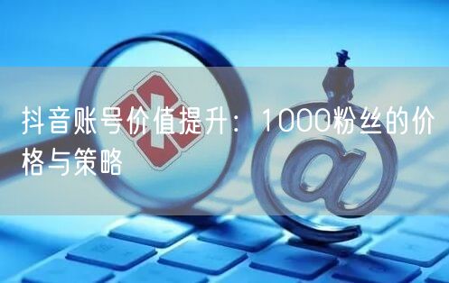 抖音账号价值提升：1000粉丝的价格与策略