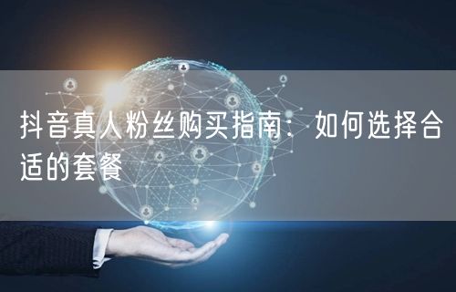 抖音真人粉丝购买指南：如何选择合适的套餐
