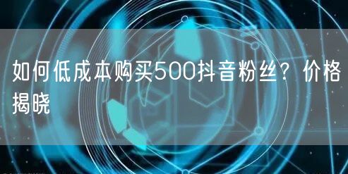 如何低成本购买500抖音粉丝？价格揭晓