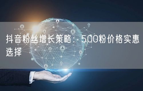 抖音粉丝增长策略：500粉价格实惠选择