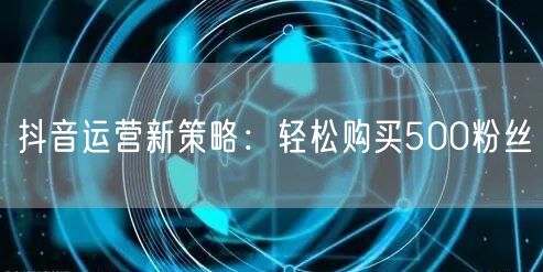 抖音运营新策略：轻松购买500粉丝