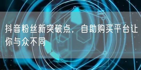 抖音粉丝新突破点，自助购买平台让你与众不同