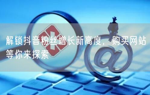 解锁抖音粉丝增长新高度，购买网站等你来探索