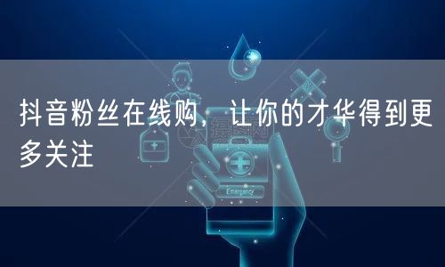 抖音粉丝在线购，让你的才华得到更多关注