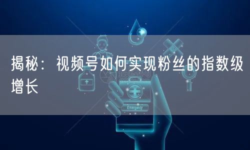 揭秘：视频号如何实现粉丝的指数级增长