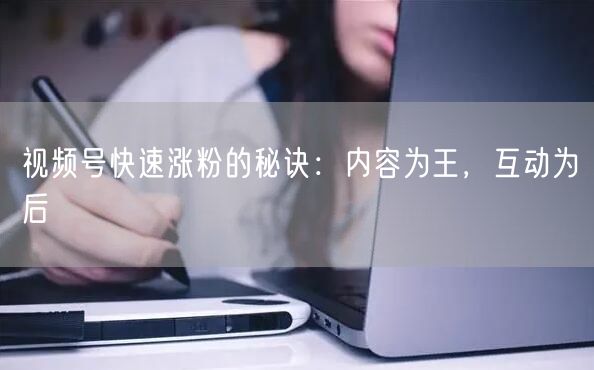 视频号快速涨粉的秘诀：内容为王，互动为后