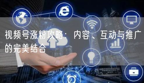 视频号涨粉攻略：内容、互动与推广的完美结合