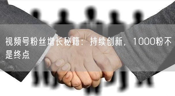 视频号粉丝增长秘籍：持续创新，1000粉不是终点