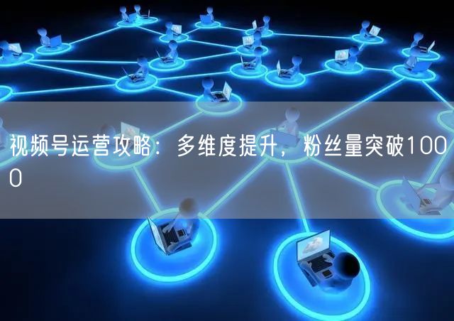 视频号运营攻略：多维度提升，粉丝量突破1000