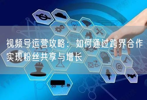 视频号运营攻略：如何通过跨界合作实现粉丝共享与增长