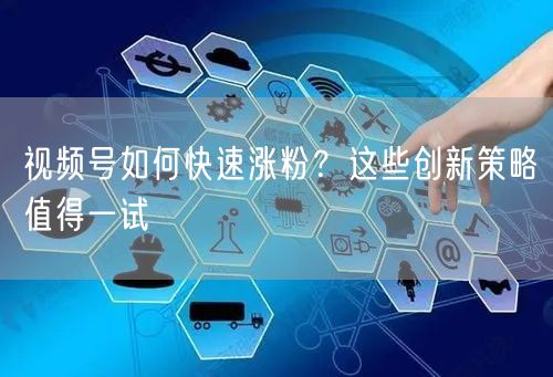 视频号如何快速涨粉？这些创新策略值得一试