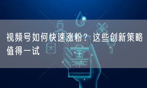 视频号如何快速涨粉？这些创新策略值得一试