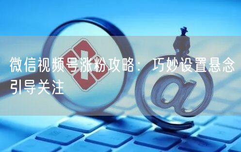 微信视频号涨粉攻略：巧妙设置悬念引导关注