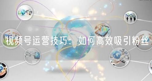 视频号运营技巧：如何高效吸引粉丝