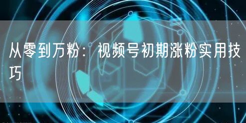 从零到万粉：视频号初期涨粉实用技巧