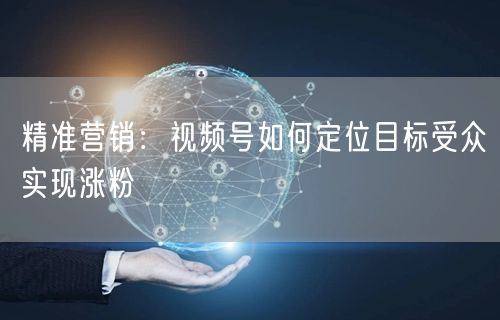 精准营销：视频号如何定位目标受众实现涨粉
